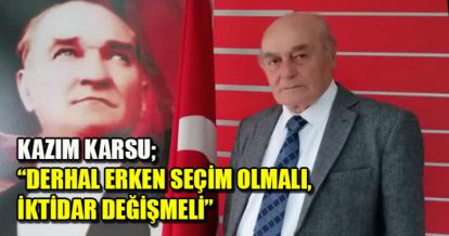 KAZIM KARSU; ‘DERHAL ERKEN SEÇİM OLMALI, İKTİDAR DEĞİŞMELİ'