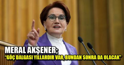 MERAL AKŞENER:  GÖÇ DALGASI YILLARDIR VAR, BUNDAN SONRA DA OLACAK