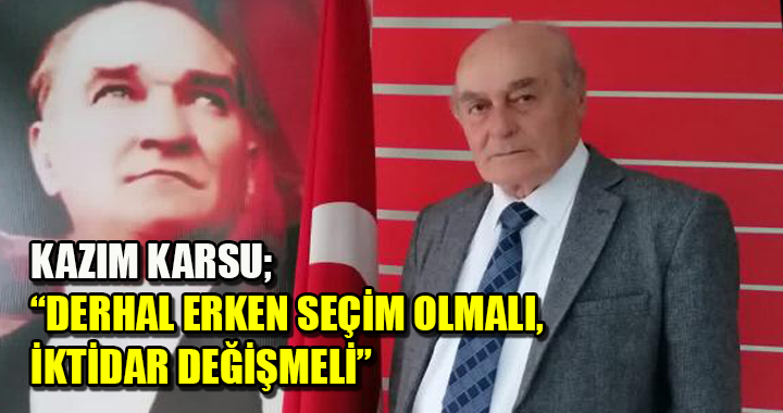 KAZIM KARSU; ‘DERHAL ERKEN SEÇİM OLMALI, İKTİDAR DEĞİŞMELİ’