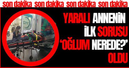 YARALI ANNENİN İLK SORUSU ‘OĞLUM NEREDE?' OLDU