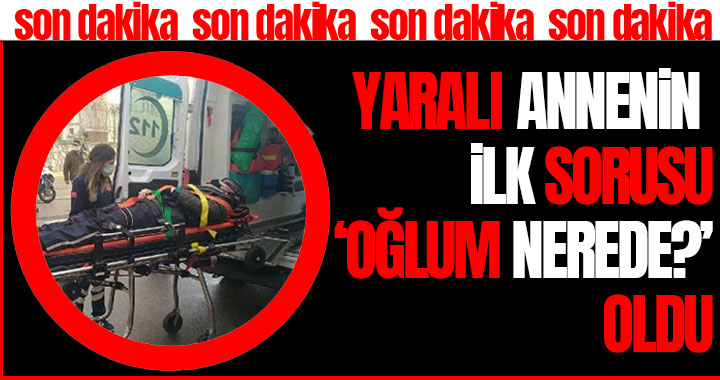 YARALI ANNENİN İLK SORUSU ‘OĞLUM NEREDE?’ OLDU