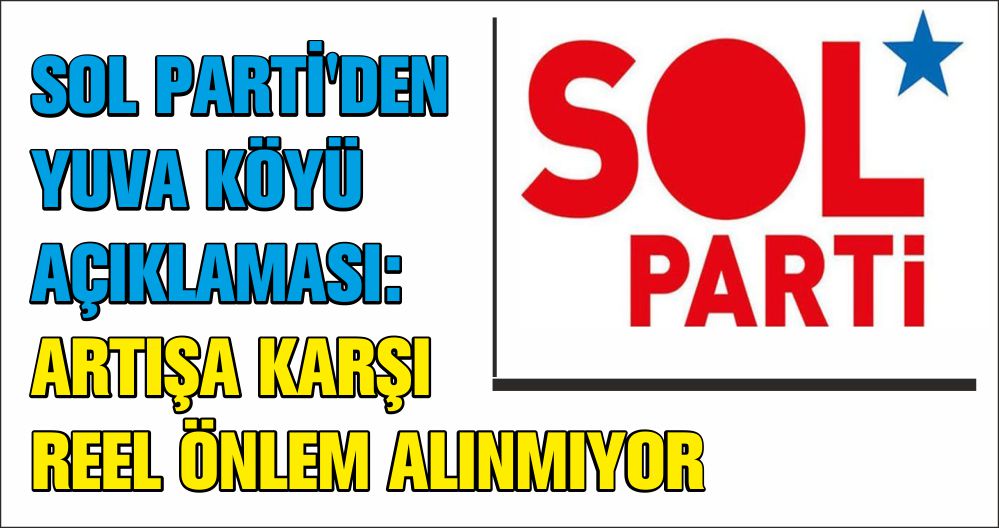 SOL PARTİ'DEN YUVA KÖYÜ AÇIKLAMASI:ARTIŞA KARŞI REEL ÖNLEM ALINMIYOR